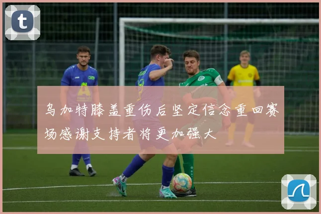 乌加特膝盖重伤后坚定信念重回赛场感谢支持者将更加强大