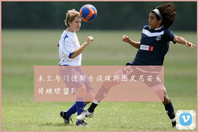 米兰与门德斯会谈埃斯图皮尼安或将继续留队