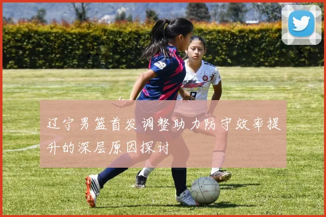 辽宁男篮首发调整助力防守效率提升的深层原因探讨