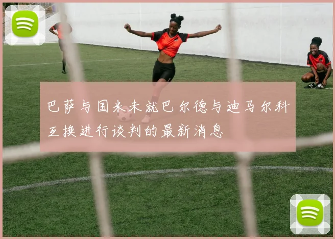 巴萨与国米未就巴尔德与迪马尔科互换进行谈判的最新消息