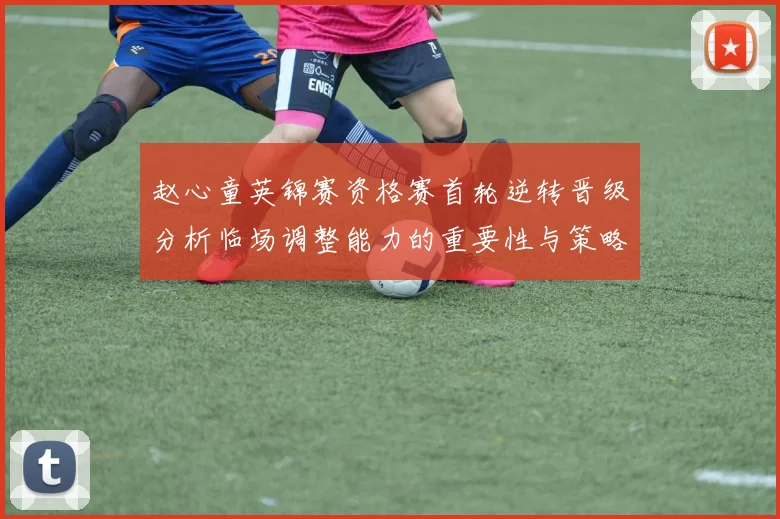 赵心童英锦赛资格赛首轮逆转晋级分析临场调整能力的重要性与策略探讨