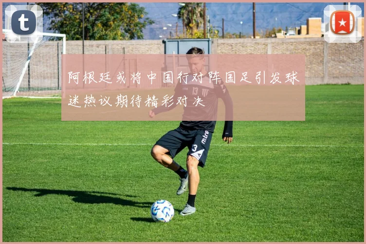 阿根廷或将中国行对阵国足引发球迷热议期待精彩对决