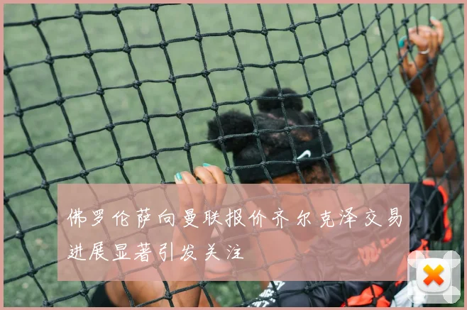 佛罗伦萨向曼联报价齐尔克泽交易进展显著引发关注