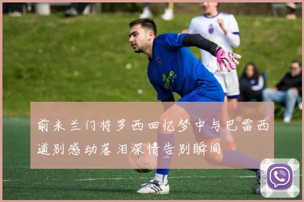 前米兰门将罗西回忆梦中与巴雷西道别感动落泪深情告别瞬间