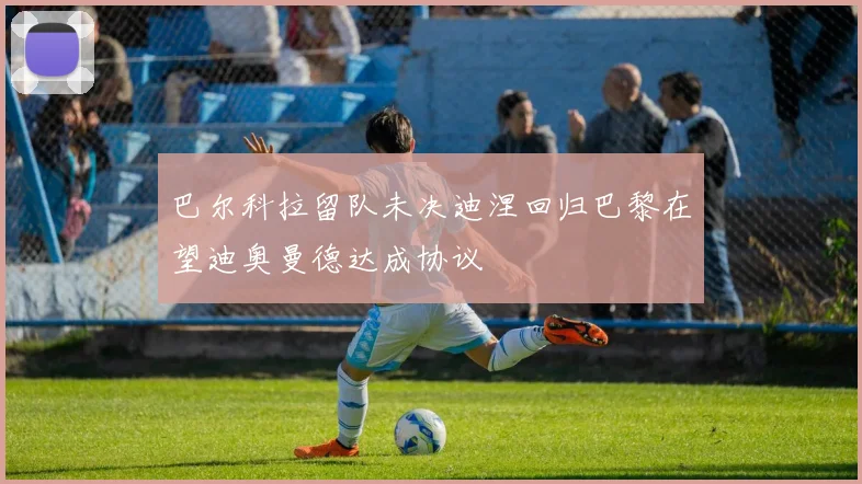 巴尔科拉留队未决迪涅回归巴黎在望迪奥曼德达成协议